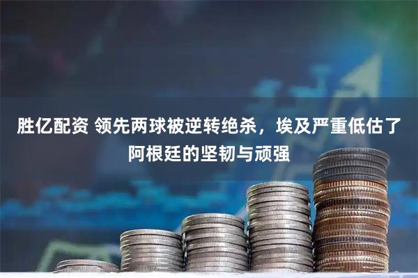 胜亿配资 领先两球被逆转绝杀,埃及严重低估了阿根廷的坚韧与顽强