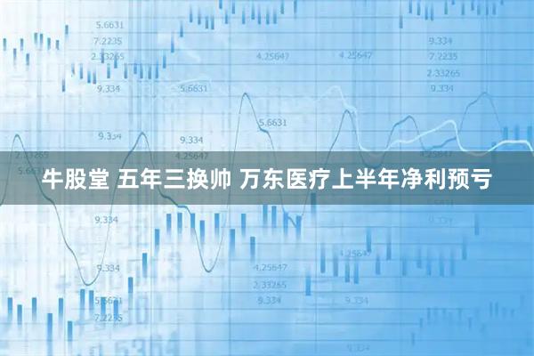 牛股堂 五年三换帅 万东医疗上半年净利预亏
