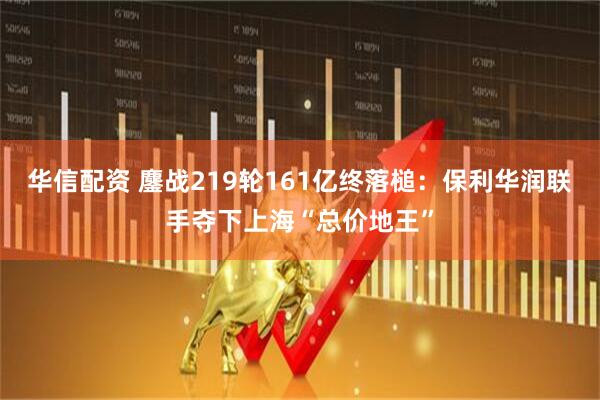 华信配资 鏖战219轮161亿终落槌：保利华润联手夺下上海“总价地王”