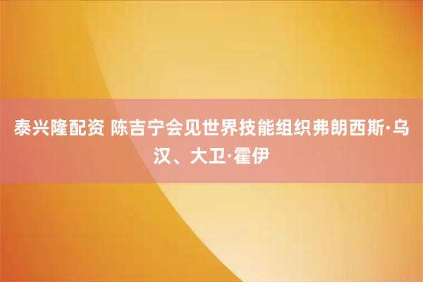 泰兴隆配资 陈吉宁会见世界技能组织弗朗西斯·乌汉、大卫·霍伊