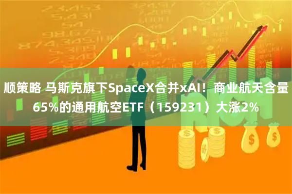 顺策略 马斯克旗下SpaceX合并xAI！商业航天含量65%的通用航空ETF（159231）大涨2%
