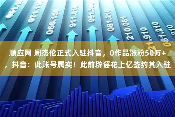顺应网 周杰伦正式入驻抖音，0作品涨粉50万+，抖音：此账号属实！此前辟谣花上亿签约其入驻