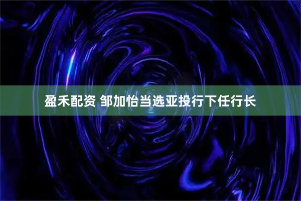 盈禾配资 邹加怡当选亚投行下任行长