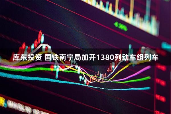 库东投资 国铁南宁局加开1380列动车组列车