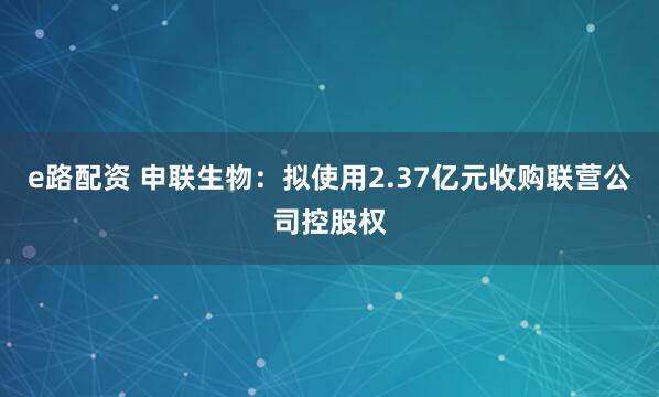 e路配资 申联生物：拟使用2.37亿元收购联营公司控股权