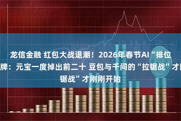 龙信金融 红包大战退潮！2026年春节AI“排位赛”大洗牌：元宝一度掉出前二十 豆包与千问的“拉锯战”才刚刚开始