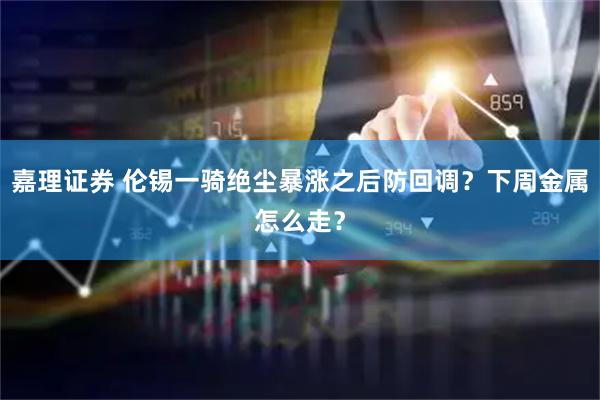 嘉理证券 伦锡一骑绝尘暴涨之后防回调？下周金属怎么走？