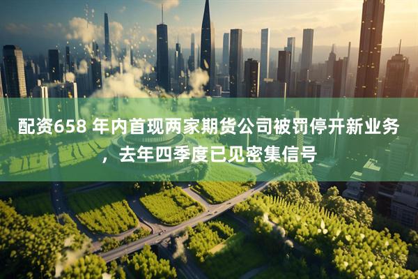配资658 年内首现两家期货公司被罚停开新业务，去年四季度已见密集信号