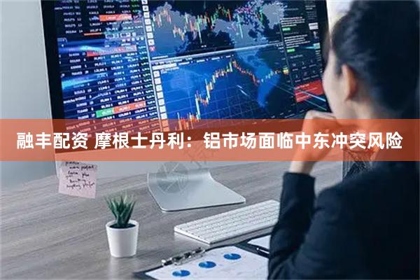 融丰配资 摩根士丹利：铝市场面临中东冲突风险