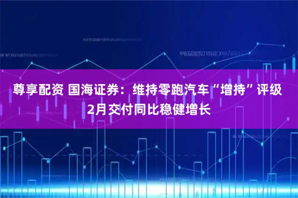 尊享配资 国海证券：维持零跑汽车“增持”评级 2月交付同比稳健增长
