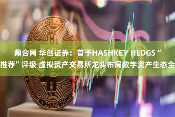 鼎合网 华创证券：首予HASHKEY HLDGS“推荐”评级 虚拟资产交易所龙头布局数字资产生态全