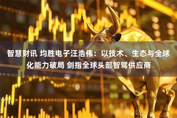 智慧财讯 均胜电子汪浩伟：以技术、生态与全球化能力破局 剑指全球头部智驾供应商