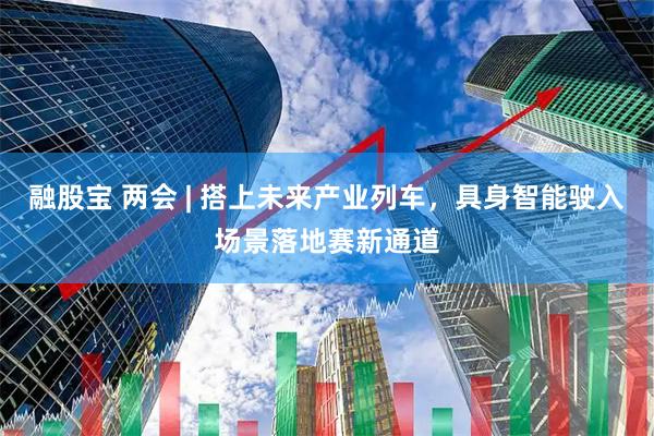 融股宝 两会 | 搭上未来产业列车，具身智能驶入场景落地赛新通道