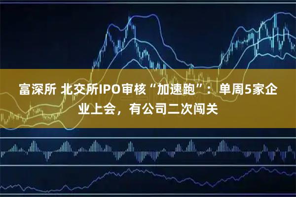 富深所 北交所IPO审核“加速跑”：单周5家企业上会，有公司二次闯关