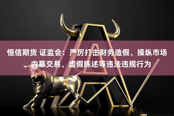 恒信期货 证监会：严厉打击财务造假、操纵市场、内幕交易、虚假陈述等违法违规行为