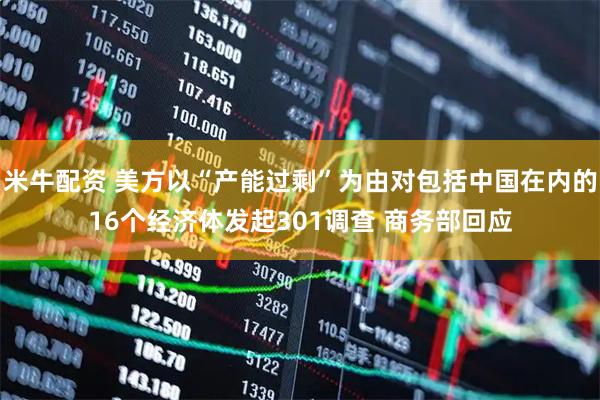 米牛配资 美方以“产能过剩”为由对包括中国在内的16个经济体发起301调查 商务部回应