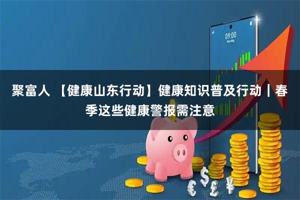 聚富人 【健康山东行动】健康知识普及行动｜春季这些健康警报需注意