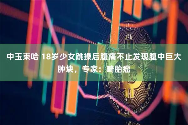 中玉束哈 18岁少女跳操后腹痛不止发现腹中巨大肿块，专家：畸胎瘤