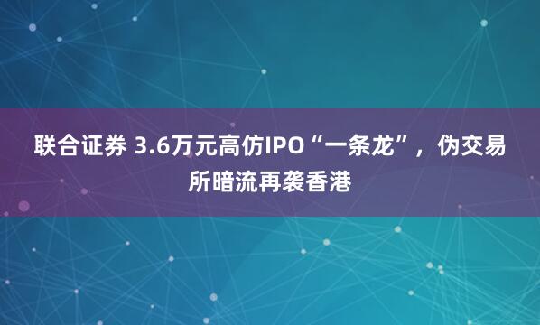 联合证券 3.6万元高仿IPO“一条龙”，伪交易所暗流再袭香港