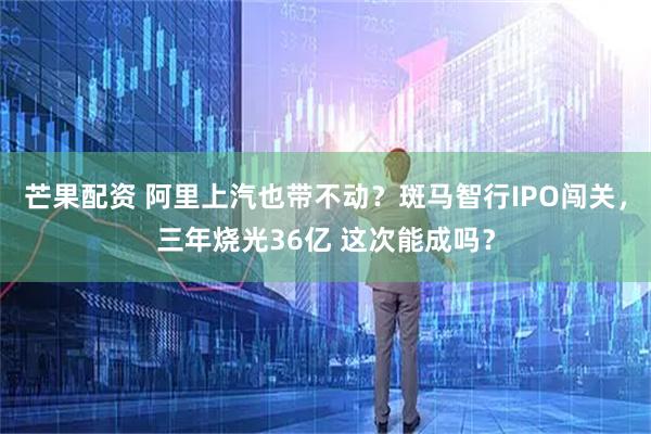 芒果配资 阿里上汽也带不动？斑马智行IPO闯关，三年烧光36亿 这次能成吗？