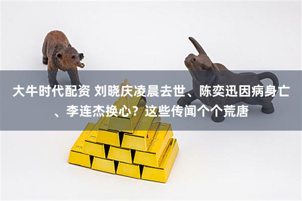大牛时代配资 刘晓庆凌晨去世、陈奕迅因病身亡、李连杰换心？这些传闻个个荒唐