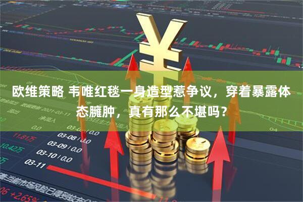 欧维策略 韦唯红毯一身造型惹争议，穿着暴露体态臃肿，真有那么不堪吗？