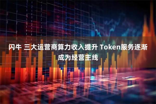 闪牛 三大运营商算力收入提升 Token服务逐渐成为经营主线