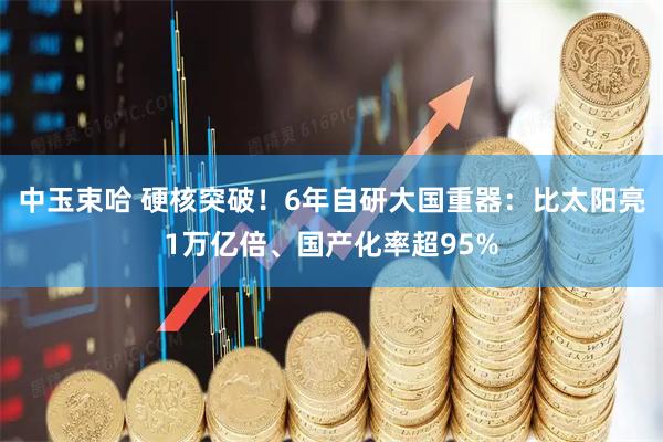 中玉束哈 硬核突破！6年自研大国重器：比太阳亮1万亿倍、国产化率超95%