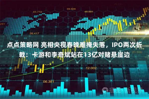 点点策略网 亮相央视春晚难掩失落，IPO两次折戟：卡游和李奇斌站在13亿对赌悬崖边