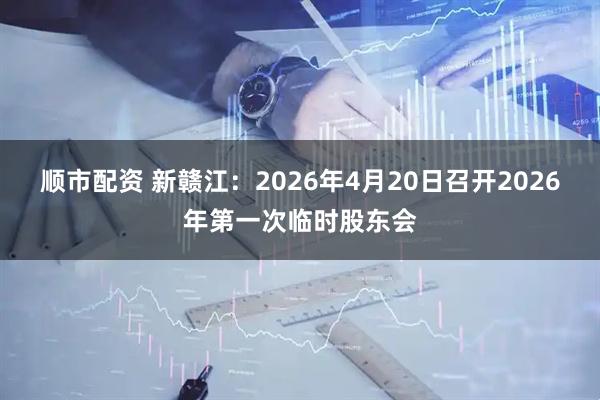 顺市配资 新赣江：2026年4月20日召开2026年第一次临时股东会