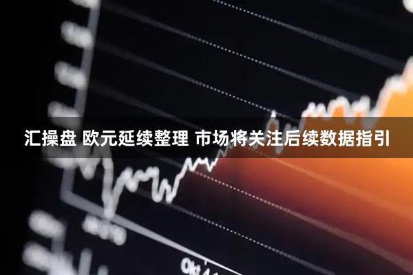 汇操盘 欧元延续整理 市场将关注后续数据指引