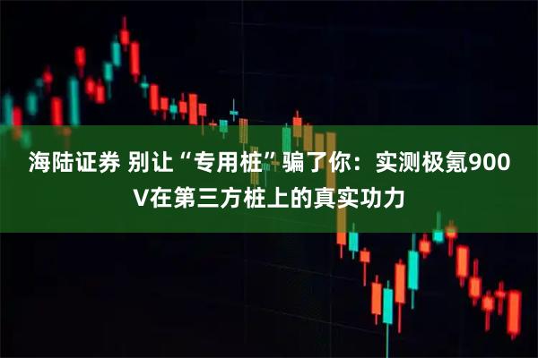 海陆证券 别让“专用桩”骗了你：实测极氪900V在第三方桩上的真实功力