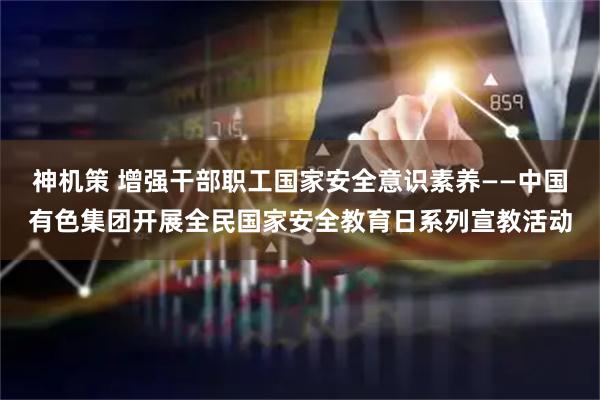 神机策 增强干部职工国家安全意识素养——中国有色集团开展全民国家安全教育日系列宣教活动