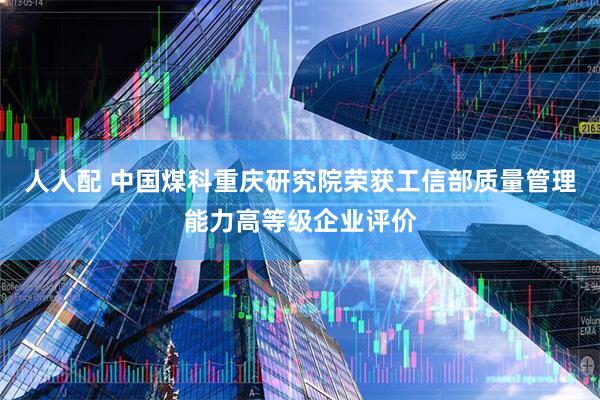 人人配 中国煤科重庆研究院荣获工信部质量管理能力高等级企业评价