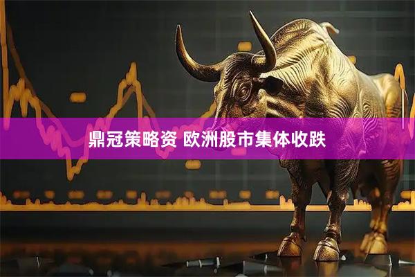 鼎冠策略资 欧洲股市集体收跌