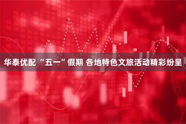 华泰优配 “五一”假期 各地特色文旅活动精彩纷呈