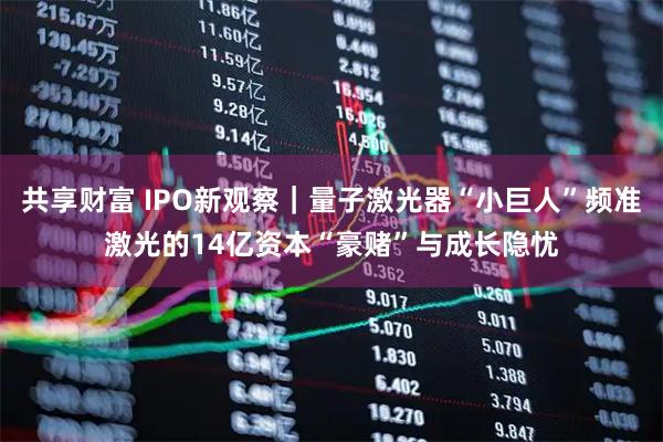 共享财富 IPO新观察｜量子激光器“小巨人”频准激光的14亿资本“豪赌”与成长隐忧