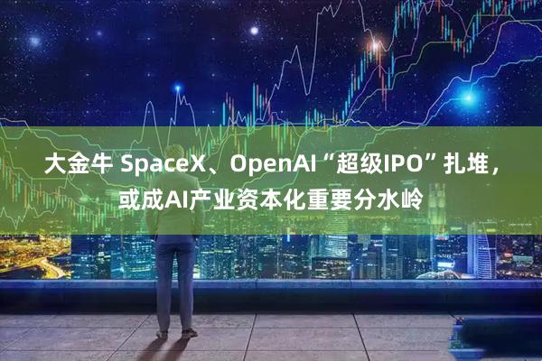 大金牛 SpaceX、OpenAI“超级IPO”扎堆，或成AI产业资本化重要分水岭
