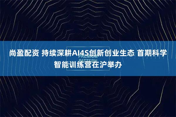尚盈配资 持续深耕AI4S创新创业生态 首期科学智能训练营在沪举办