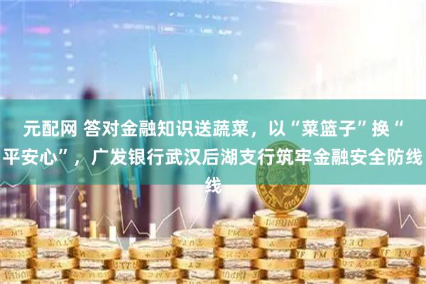 元配网 答对金融知识送蔬菜，以“菜篮子”换“平安心”，广发银行武汉后湖支行筑牢金融安全防线