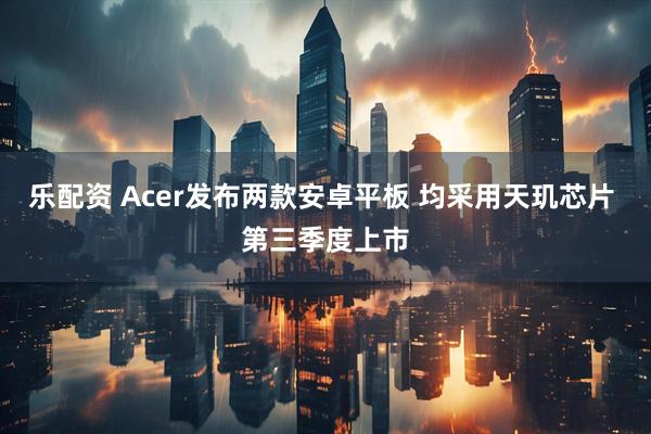 乐配资 Acer发布两款安卓平板 均采用天玑芯片 第三季度上市