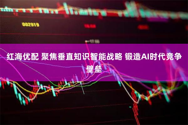 红海优配 聚焦垂直知识智能战略 锻造AI时代竞争壁垒