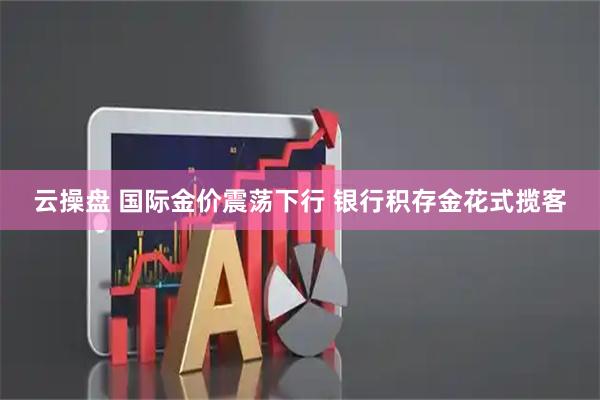 云操盘 国际金价震荡下行 银行积存金花式揽客