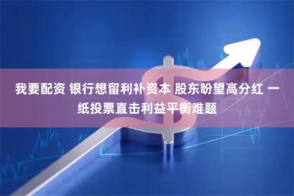 我要配资 银行想留利补资本 股东盼望高分红 一纸投票直击利益平衡难题