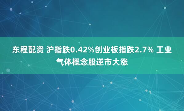东程配资 沪指跌0.42%创业板指跌2.7% 工业气体概念股逆市大涨