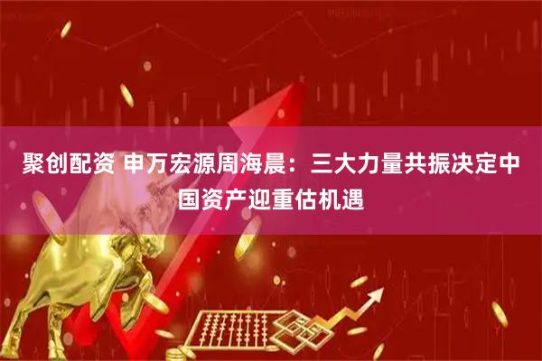聚创配资 申万宏源周海晨：三大力量共振决定中国资产迎重估机遇