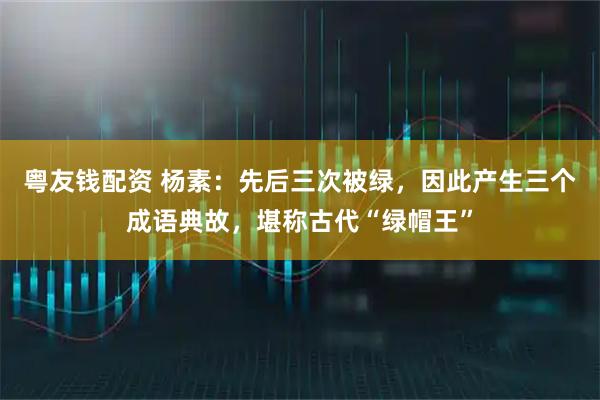 粤友钱配资 杨素：先后三次被绿，因此产生三个成语典故，堪称古代“绿帽王”