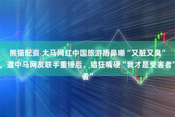 熊猫配资 大马网红中国旅游捂鼻嘲“又脏又臭”，遭中马网友联手重锤后，猖狂嘴硬“我才是受害者”