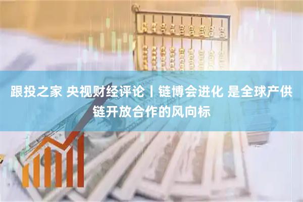 跟投之家 央视财经评论丨链博会进化 是全球产供链开放合作的风向标