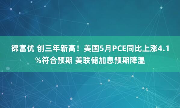 锦富优 创三年新高！美国5月PCE同比上涨4.1%符合预期 美联储加息预期降温